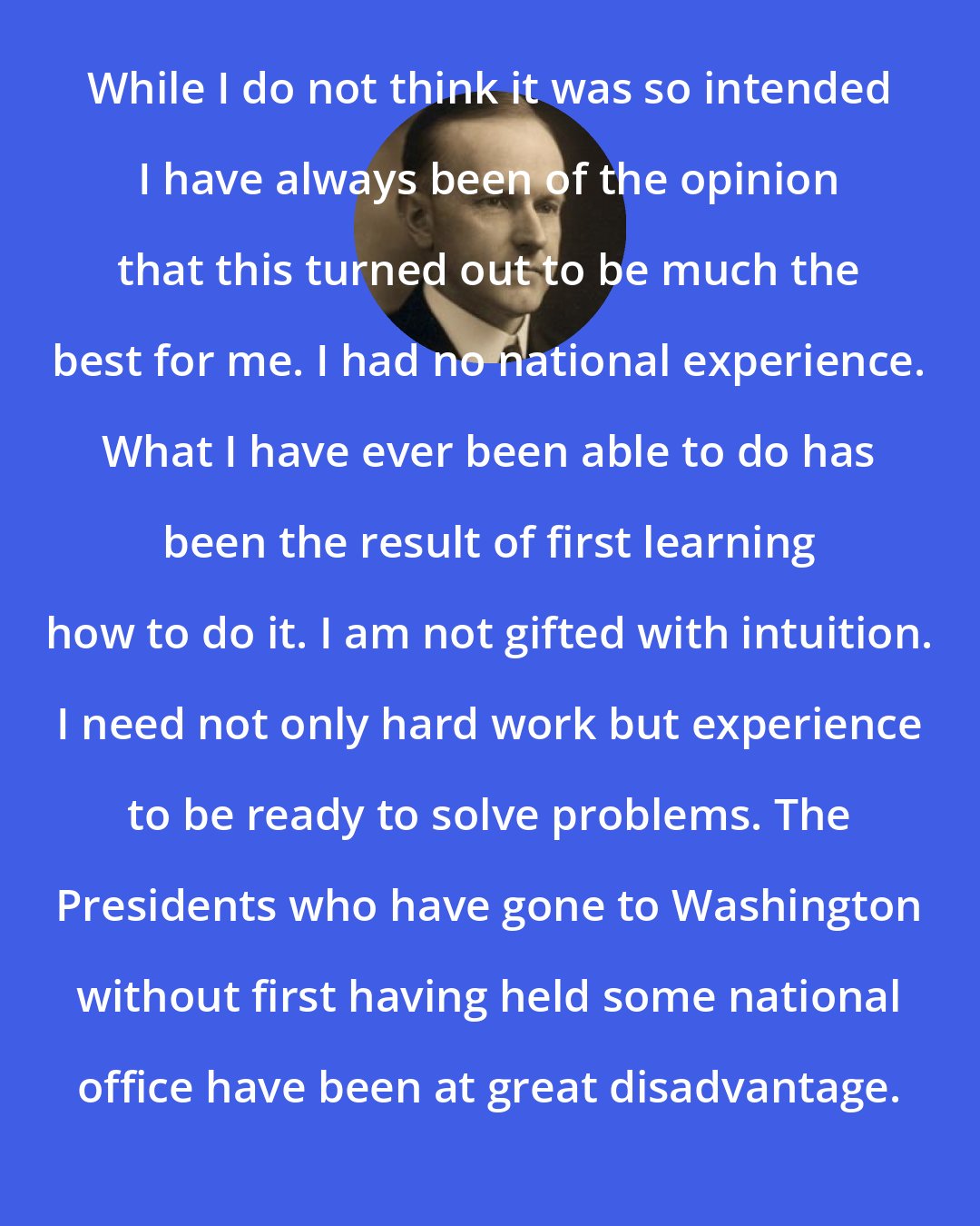 Calvin Coolidge: While I do not think it was so intended I have always been of the opinion that this turned out to be much the best for me. I had no national experience. What I have ever been able to do has been the result of first learning how to do it. I am not gifted with intuition. I need not only hard work but experience to be ready to solve problems. The Presidents who have gone to Washington without first having held some national office have been at great disadvantage.