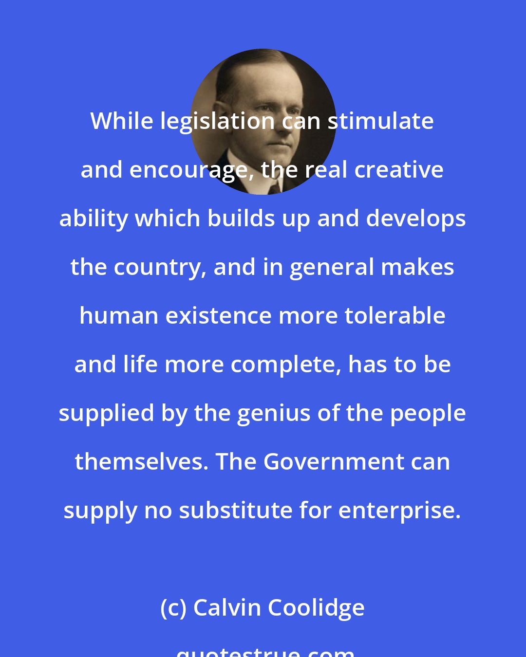 Calvin Coolidge: While legislation can stimulate and encourage, the real creative ability which builds up and develops the country, and in general makes human existence more tolerable and life more complete, has to be supplied by the genius of the people themselves. The Government can supply no substitute for enterprise.