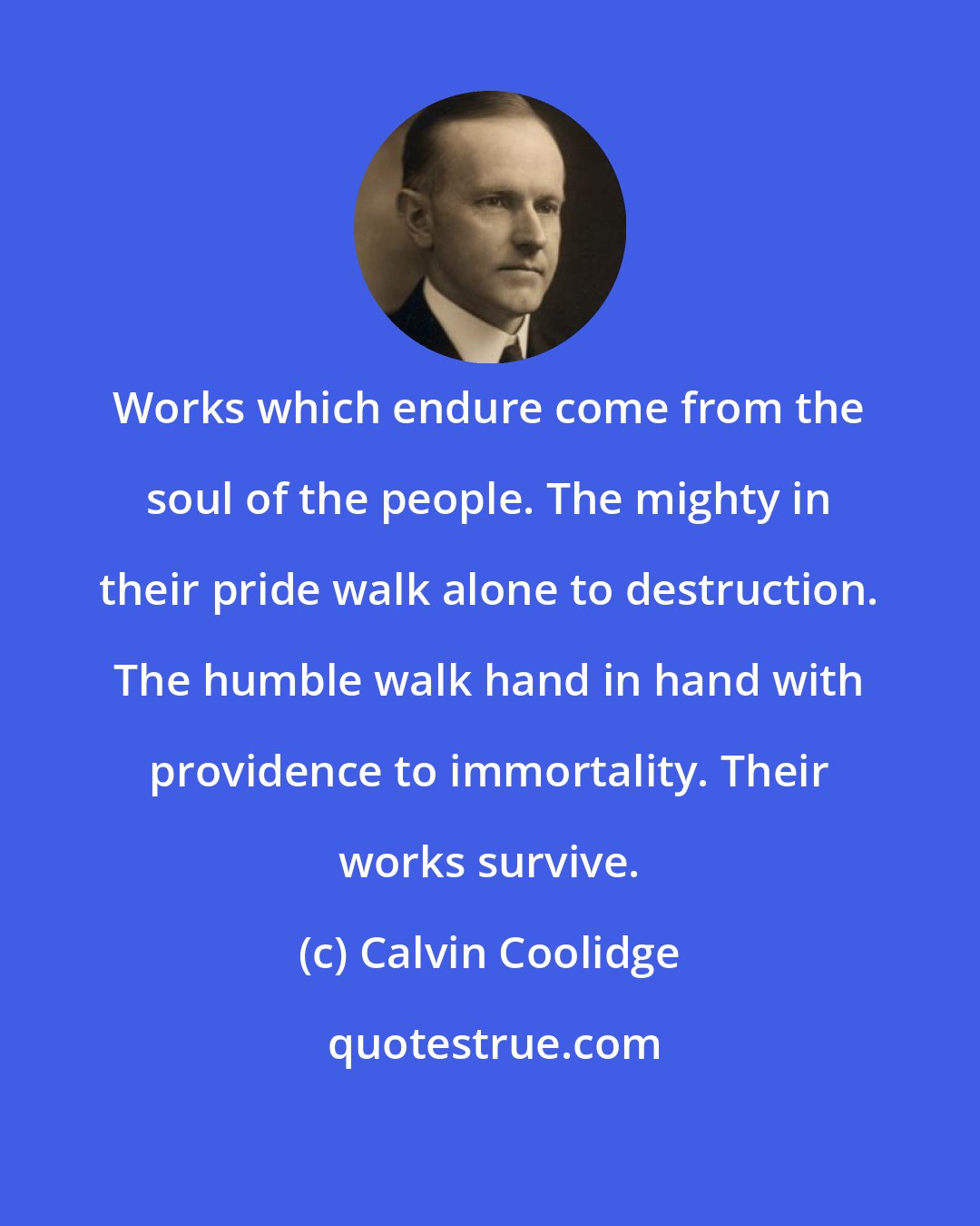 Calvin Coolidge: Works which endure come from the soul of the people. The mighty in their pride walk alone to destruction. The humble walk hand in hand with providence to immortality. Their works survive.