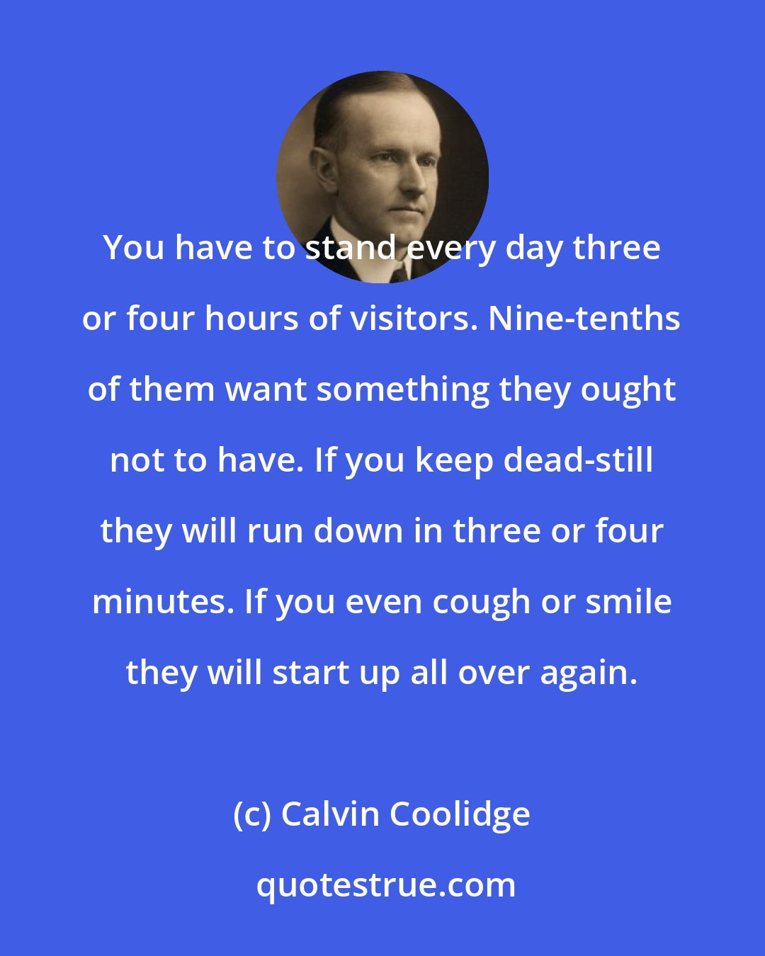 Calvin Coolidge: You have to stand every day three or four hours of visitors. Nine-tenths of them want something they ought not to have. If you keep dead-still they will run down in three or four minutes. If you even cough or smile they will start up all over again.