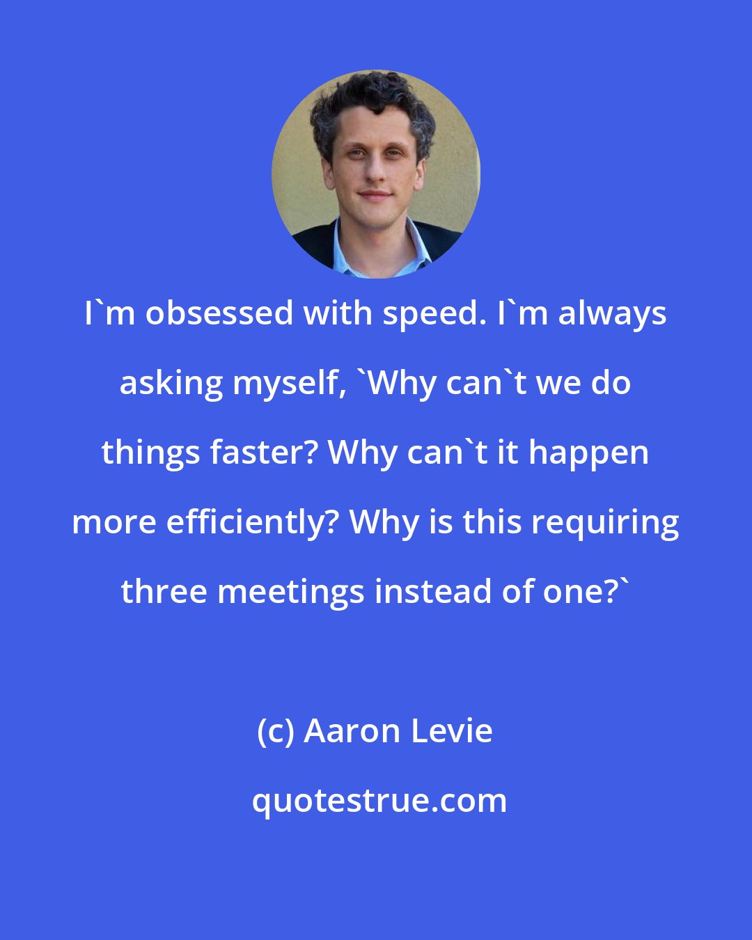 Aaron Levie: I'm obsessed with speed. I'm always asking myself, 'Why can't we do things faster? Why can't it happen more efficiently? Why is this requiring three meetings instead of one?'