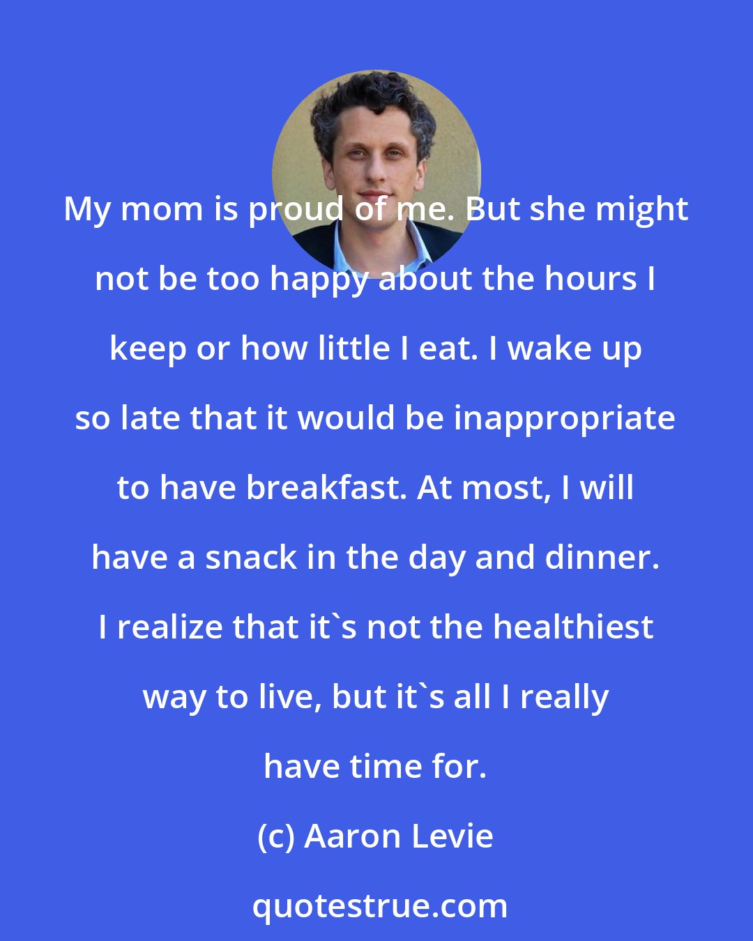 Aaron Levie: My mom is proud of me. But she might not be too happy about the hours I keep or how little I eat. I wake up so late that it would be inappropriate to have breakfast. At most, I will have a snack in the day and dinner. I realize that it's not the healthiest way to live, but it's all I really have time for.