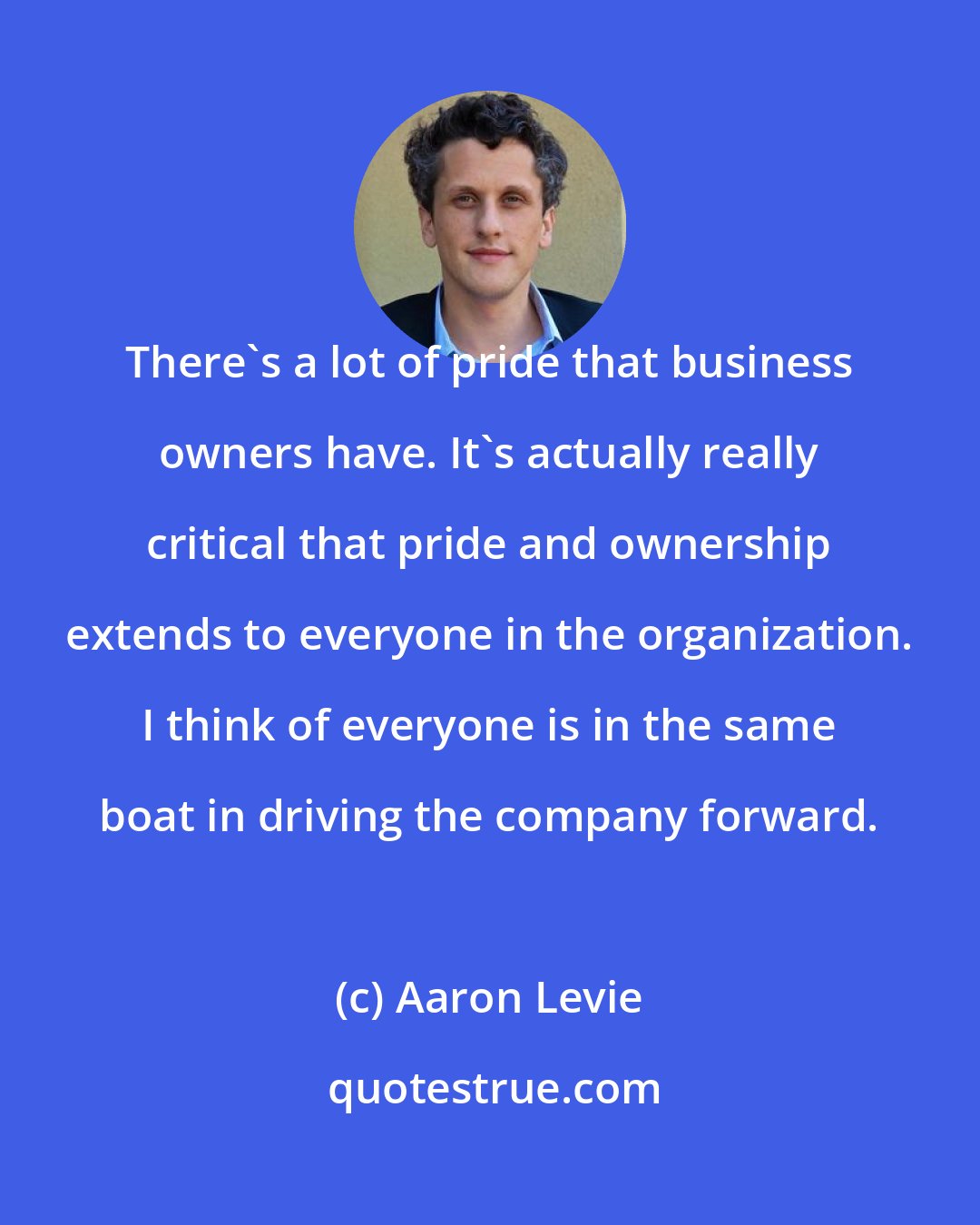 Aaron Levie: There's a lot of pride that business owners have. It's actually really critical that pride and ownership extends to everyone in the organization. I think of everyone is in the same boat in driving the company forward.