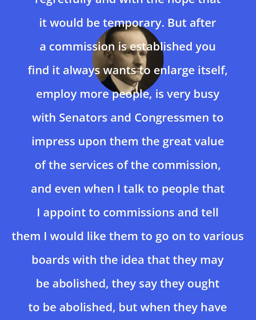 Calvin Coolidge: I have done it [appointed commissions] regretfully and with the hope that it would be temporary. But after a commission is established you find it always wants to enlarge itself, employ more people, is very busy with Senators and Congressmen to impress upon them the great value of the services of the commission, and even when I talk to people that I appoint to commissions and tell them I would like them to go on to various boards with the idea that they may be abolished, they say they ought to be abolished, but when they have taken their position they very soon seem to change their mind.