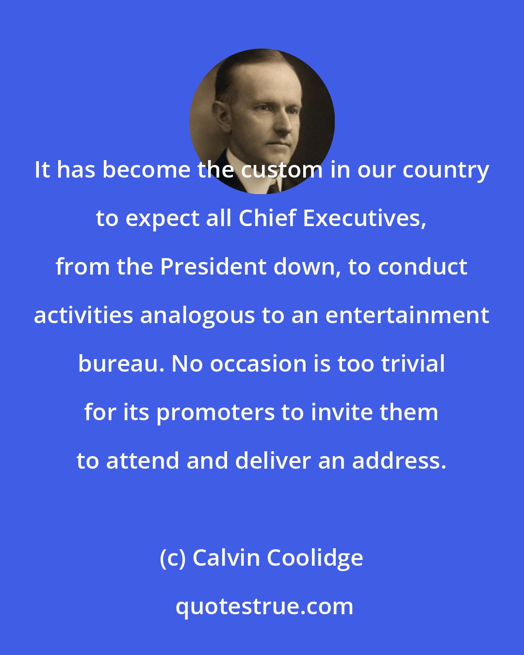 Calvin Coolidge: It has become the custom in our country to expect all Chief Executives, from the President down, to conduct activities analogous to an entertainment bureau. No occasion is too trivial for its promoters to invite them to attend and deliver an address.