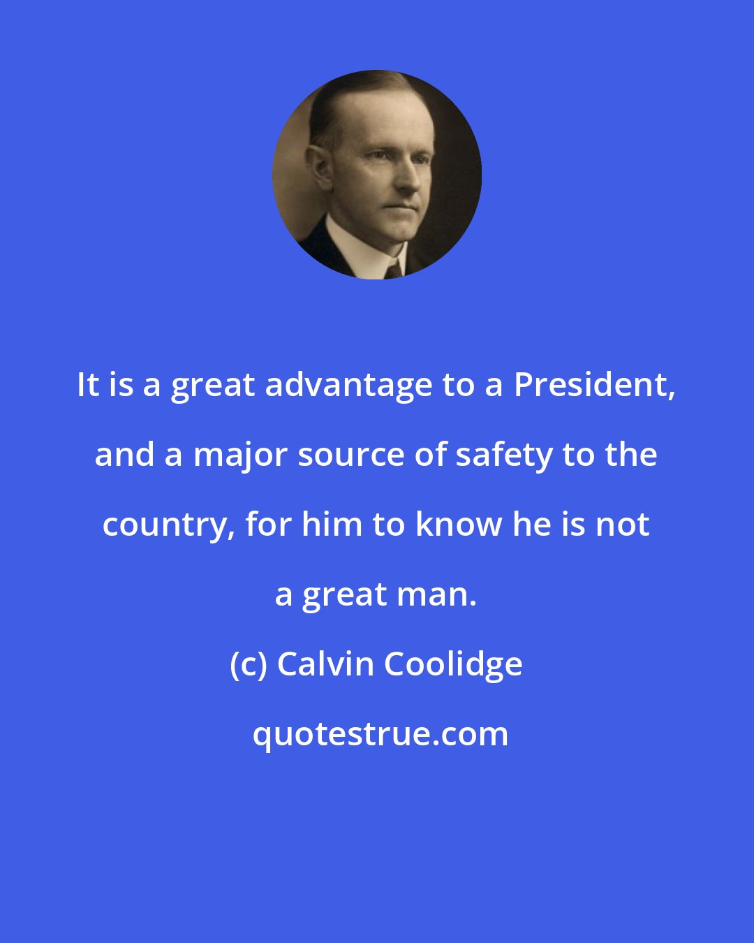 Calvin Coolidge: It is a great advantage to a President, and a major source of safety to the country, for him to know he is not a great man.