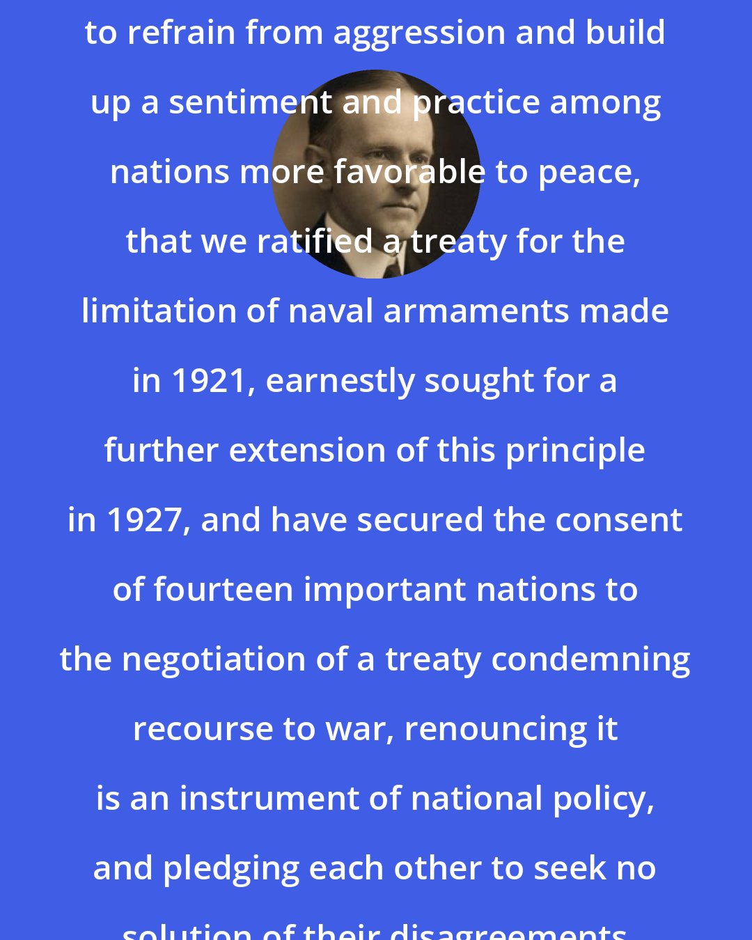 Calvin Coolidge: It is accordance with our determination to refrain from aggression and build up a sentiment and practice among nations more favorable to peace, that we ratified a treaty for the limitation of naval armaments made in 1921, earnestly sought for a further extension of this principle in 1927, and have secured the consent of fourteen important nations to the negotiation of a treaty condemning recourse to war, renouncing it is an instrument of national policy, and pledging each other to seek no solution of their disagreements except by pacific means.