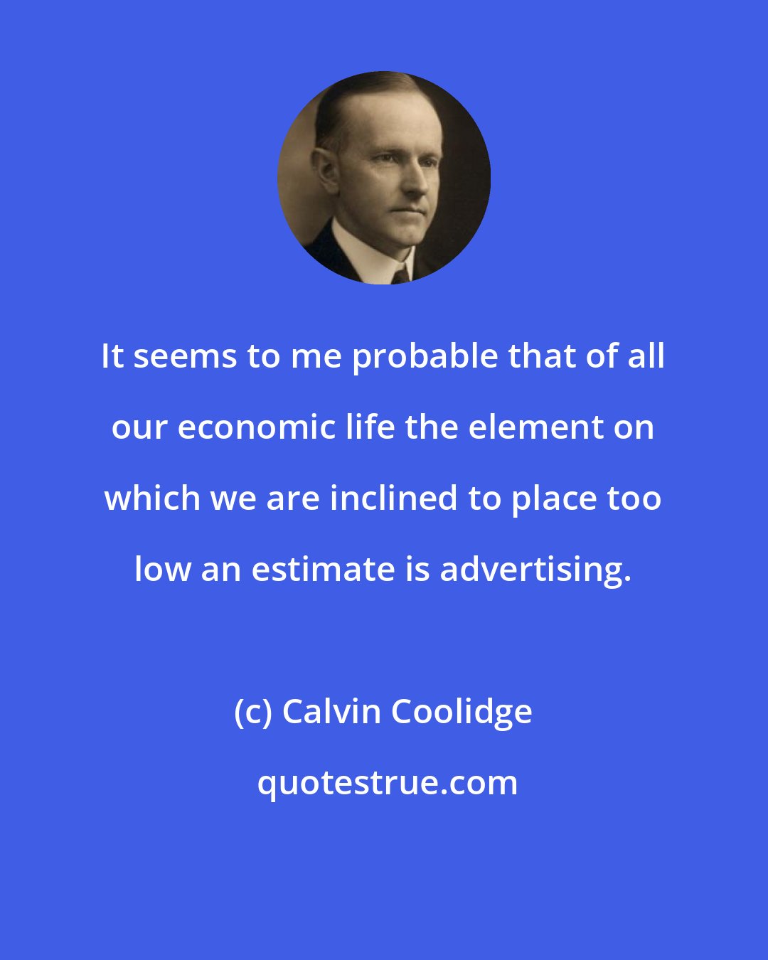 Calvin Coolidge: It seems to me probable that of all our economic life the element on which we are inclined to place too low an estimate is advertising.