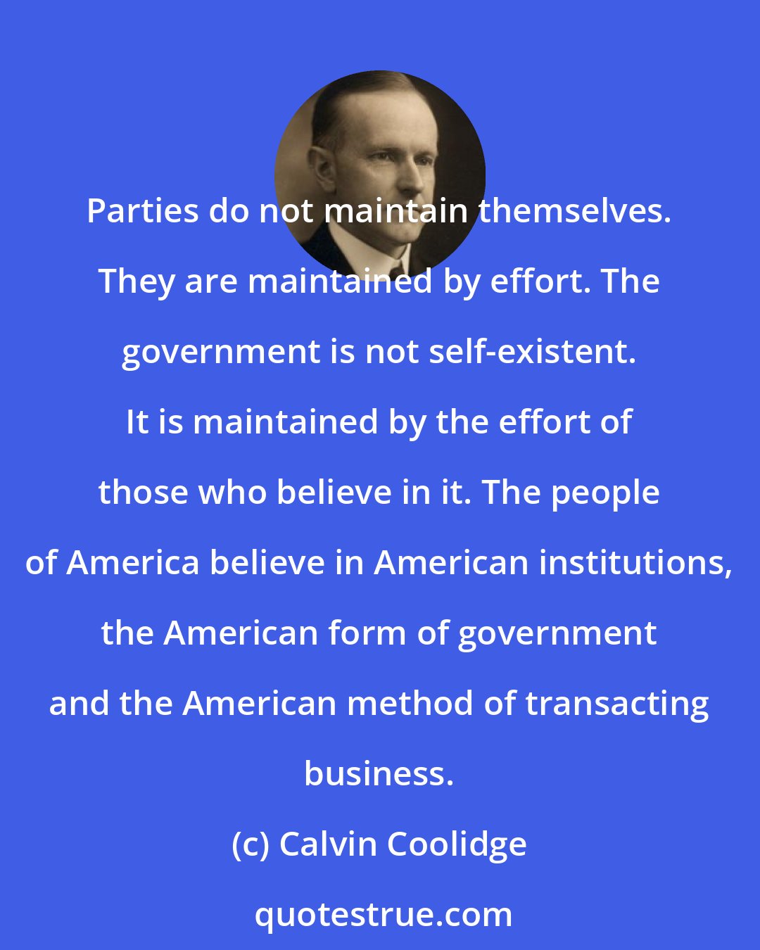 Calvin Coolidge: Parties do not maintain themselves. They are maintained by effort. The government is not self-existent. It is maintained by the effort of those who believe in it. The people of America believe in American institutions, the American form of government and the American method of transacting business.