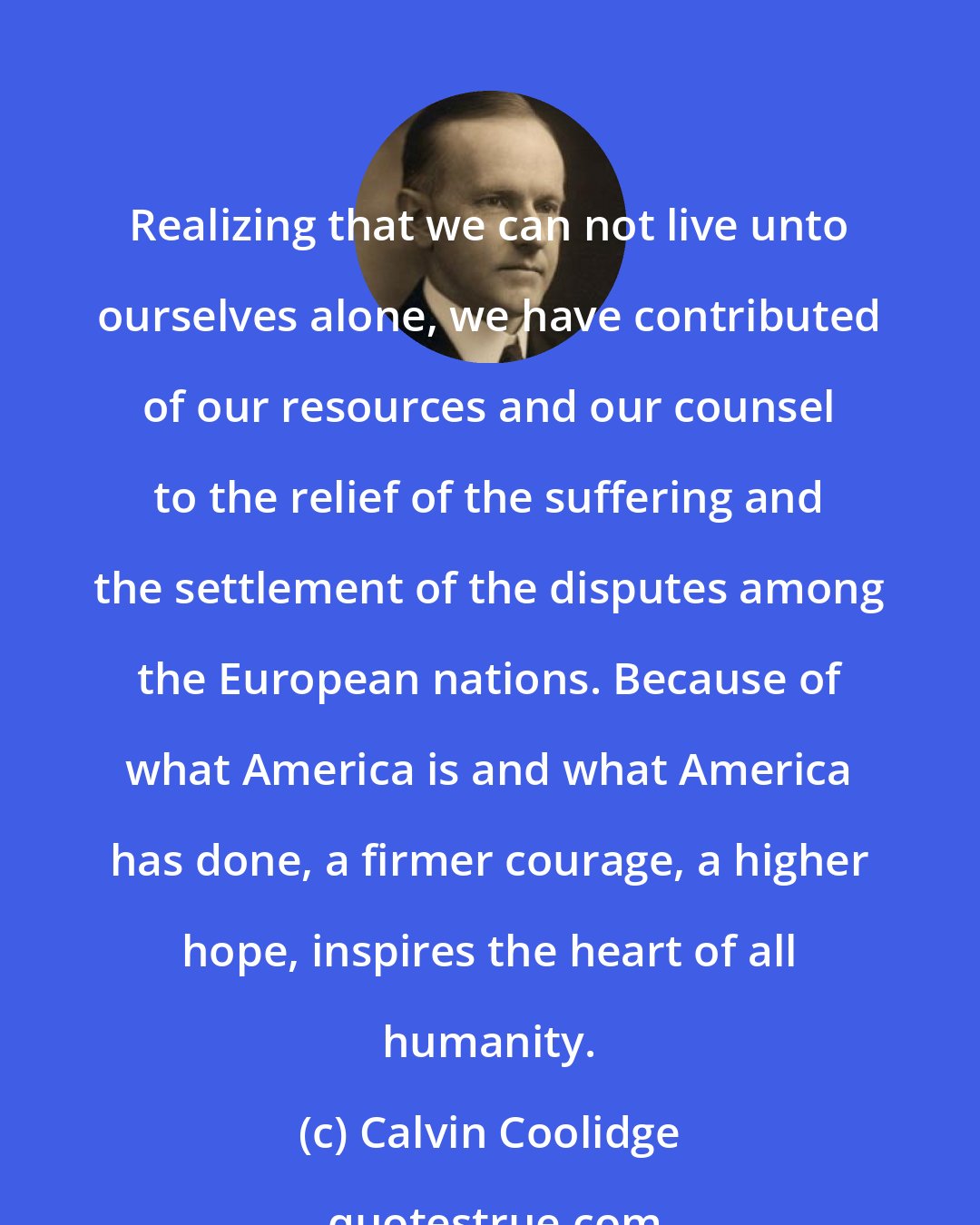 Calvin Coolidge: Realizing that we can not live unto ourselves alone, we have contributed of our resources and our counsel to the relief of the suffering and the settlement of the disputes among the European nations. Because of what America is and what America has done, a firmer courage, a higher hope, inspires the heart of all humanity.