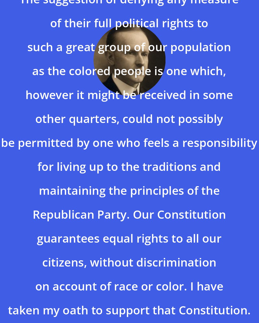 Calvin Coolidge: The suggestion of denying any measure of their full political rights to such a great group of our population as the colored people is one which, however it might be received in some other quarters, could not possibly be permitted by one who feels a responsibility for living up to the traditions and maintaining the principles of the Republican Party. Our Constitution guarantees equal rights to all our citizens, without discrimination on account of race or color. I have taken my oath to support that Constitution.