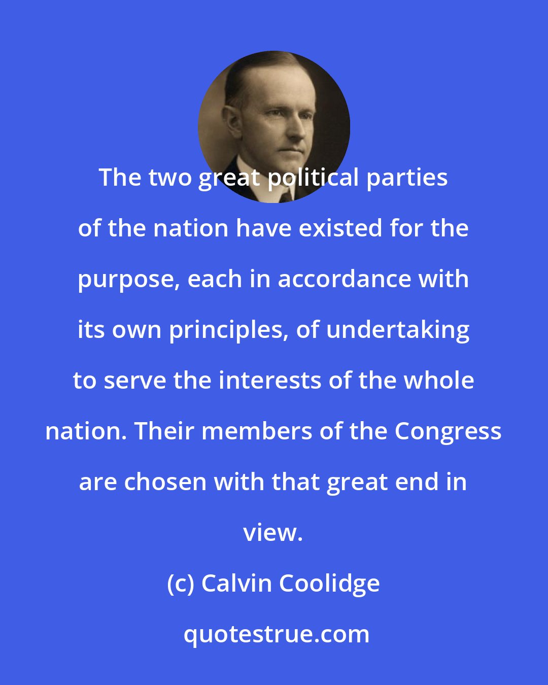 Calvin Coolidge: The two great political parties of the nation have existed for the purpose, each in accordance with its own principles, of undertaking to serve the interests of the whole nation. Their members of the Congress are chosen with that great end in view.