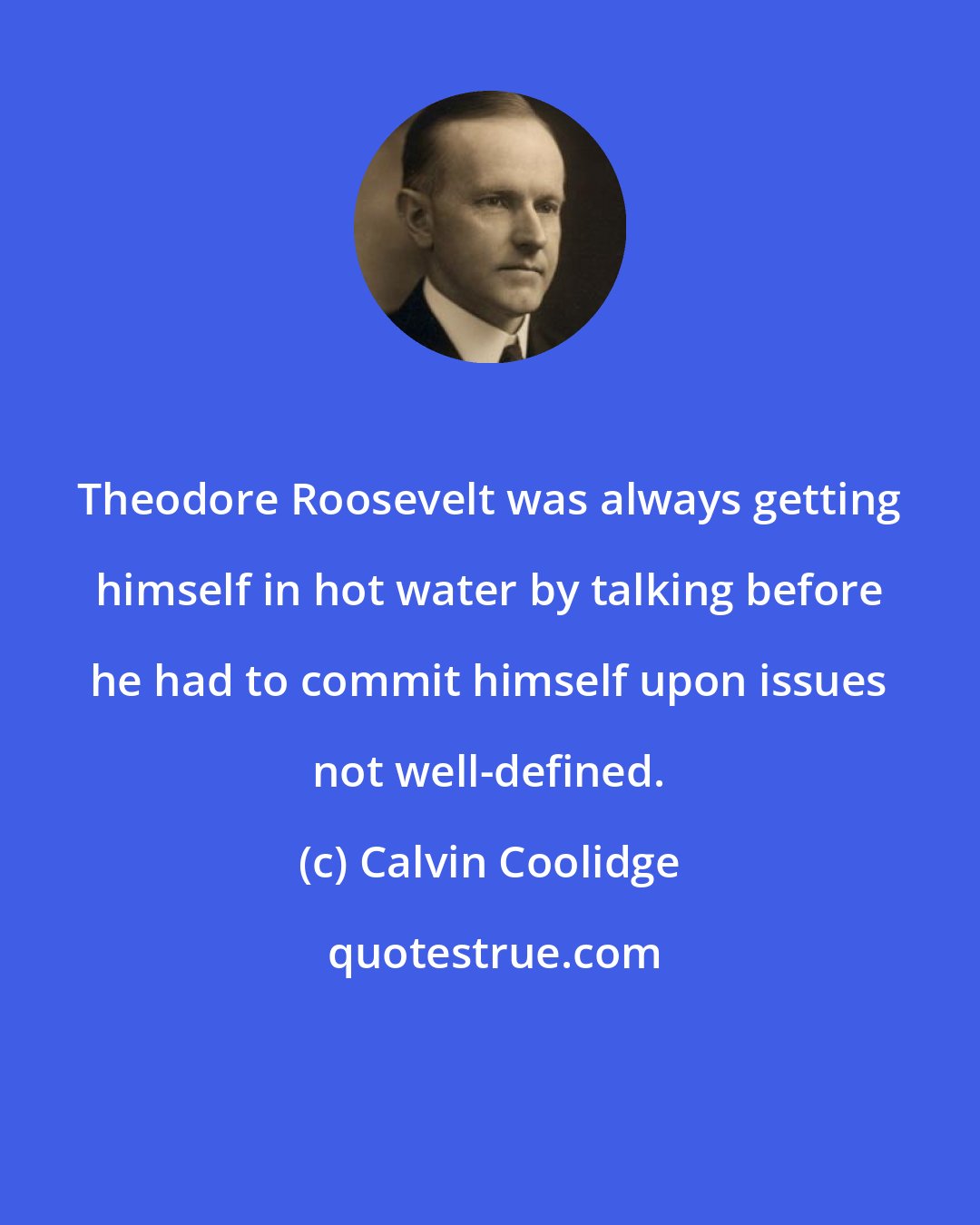 Calvin Coolidge: Theodore Roosevelt was always getting himself in hot water by talking before he had to commit himself upon issues not well-defined.