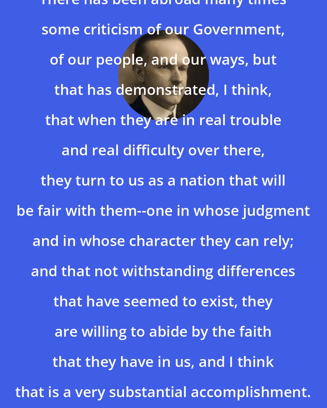 Calvin Coolidge: There has been abroad many times some criticism of our Government, of our people, and our ways, but that has demonstrated, I think, that when they are in real trouble and real difficulty over there, they turn to us as a nation that will be fair with them--one in whose judgment and in whose character they can rely; and that not withstanding differences that have seemed to exist, they are willing to abide by the faith that they have in us, and I think that is a very substantial accomplishment.