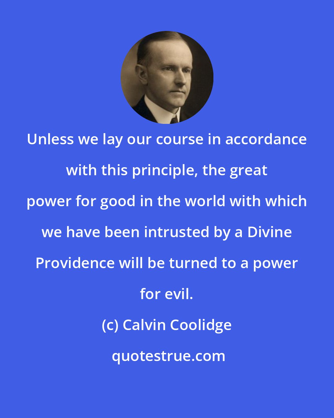 Calvin Coolidge: Unless we lay our course in accordance with this principle, the great power for good in the world with which we have been intrusted by a Divine Providence will be turned to a power for evil.