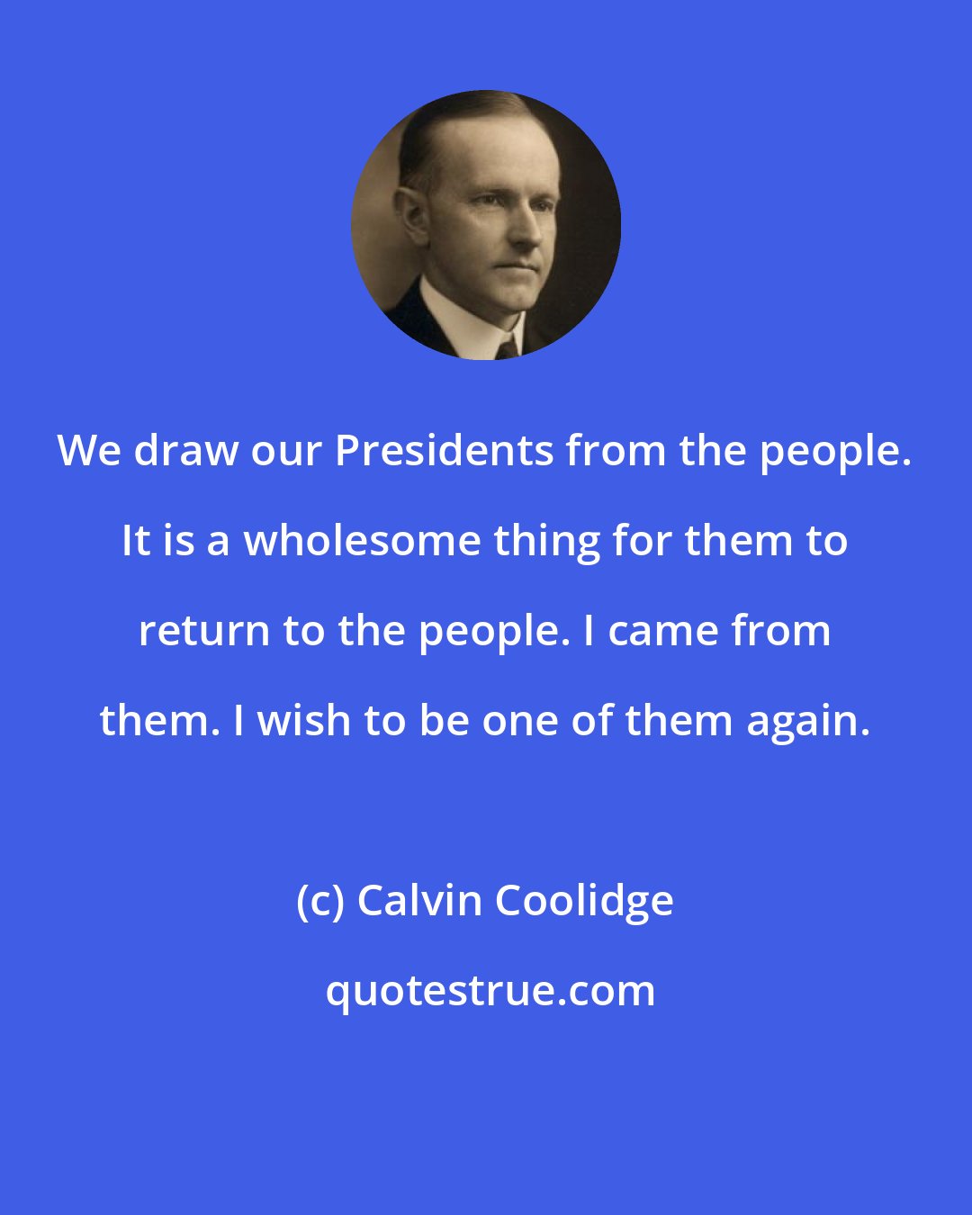 Calvin Coolidge: We draw our Presidents from the people. It is a wholesome thing for them to return to the people. I came from them. I wish to be one of them again.