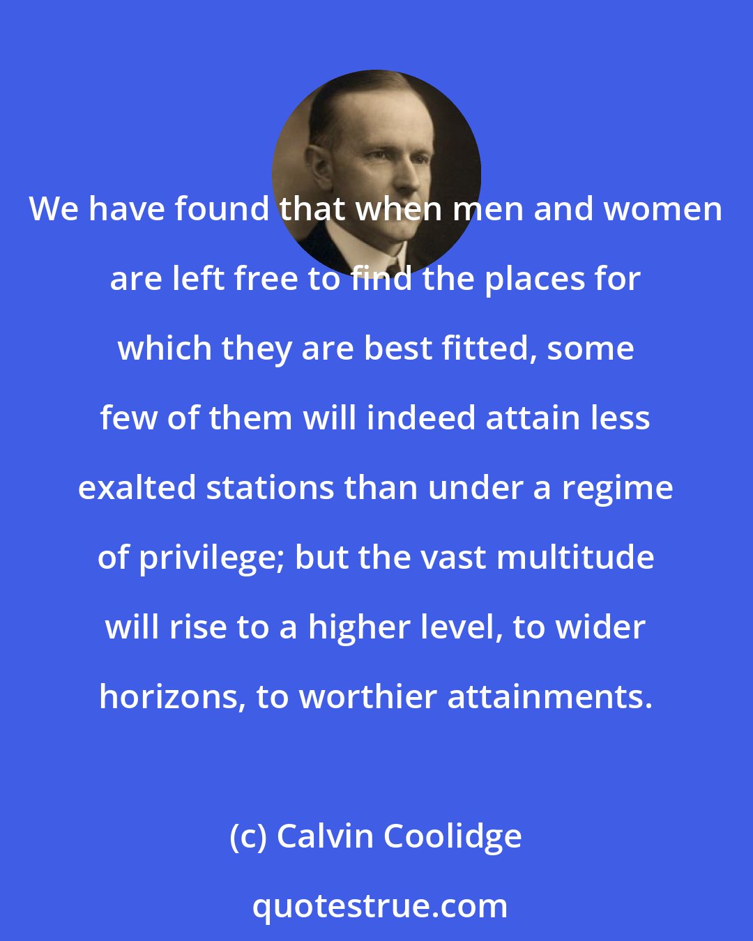 Calvin Coolidge: We have found that when men and women are left free to find the places for which they are best fitted, some few of them will indeed attain less exalted stations than under a regime of privilege; but the vast multitude will rise to a higher level, to wider horizons, to worthier attainments.