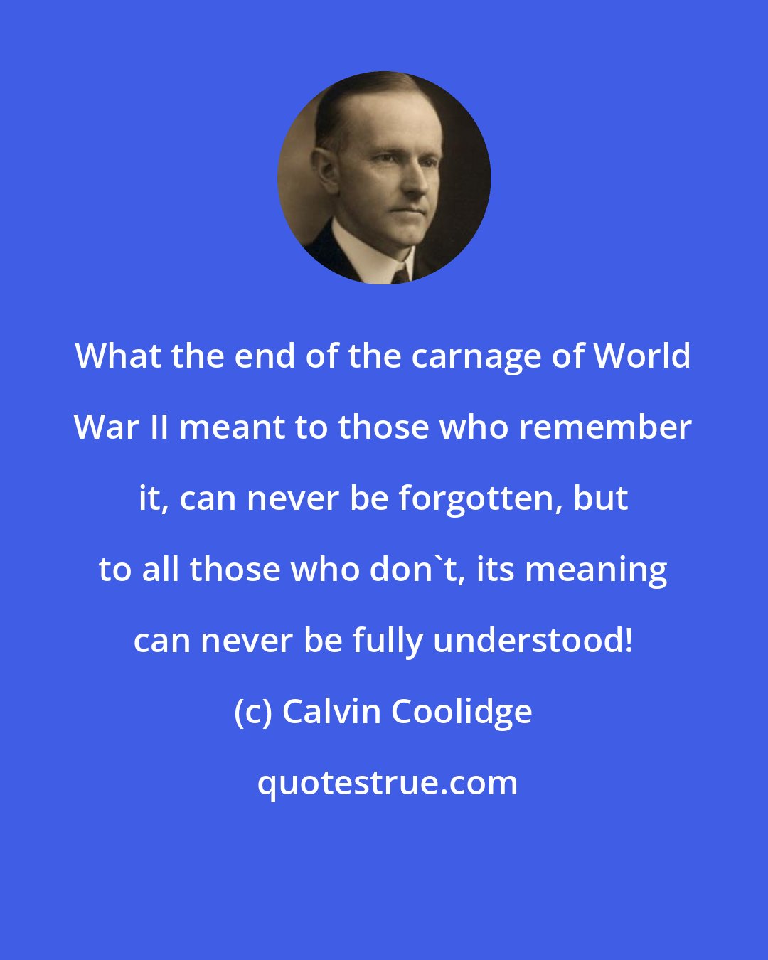 Calvin Coolidge: What the end of the carnage of World War II meant to those who remember it, can never be forgotten, but to all those who don't, its meaning can never be fully understood!