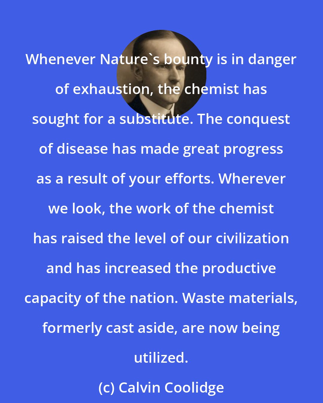 Calvin Coolidge: Whenever Nature's bounty is in danger of exhaustion, the chemist has sought for a substitute. The conquest of disease has made great progress as a result of your efforts. Wherever we look, the work of the chemist has raised the level of our civilization and has increased the productive capacity of the nation. Waste materials, formerly cast aside, are now being utilized.