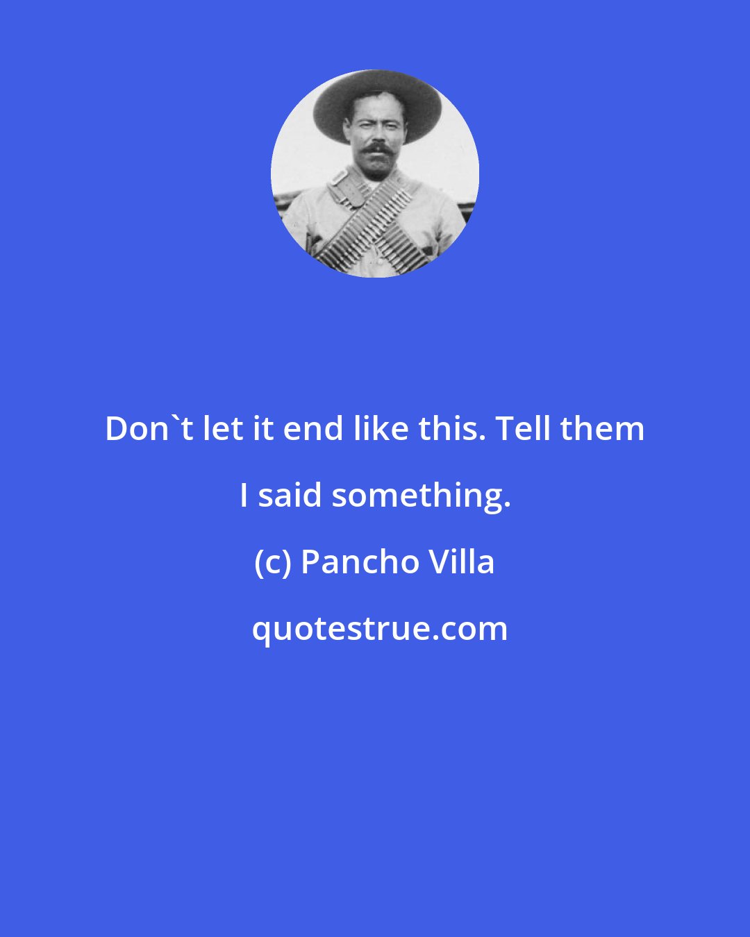 Pancho Villa: Don't let it end like this. Tell them I said something.