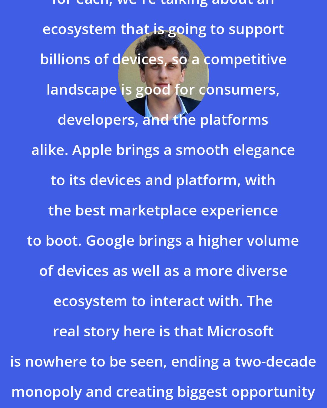 Aaron Levie: I believe there's plenty of market for each; we're talking about an ecosystem that is going to support billions of devices, so a competitive landscape is good for consumers, developers, and the platforms alike. Apple brings a smooth elegance to its devices and platform, with the best marketplace experience to boot. Google brings a higher volume of devices as well as a more diverse ecosystem to interact with. The real story here is that Microsoft is nowhere to be seen, ending a two-decade monopoly and creating biggest opportunity for software startups probably ever.