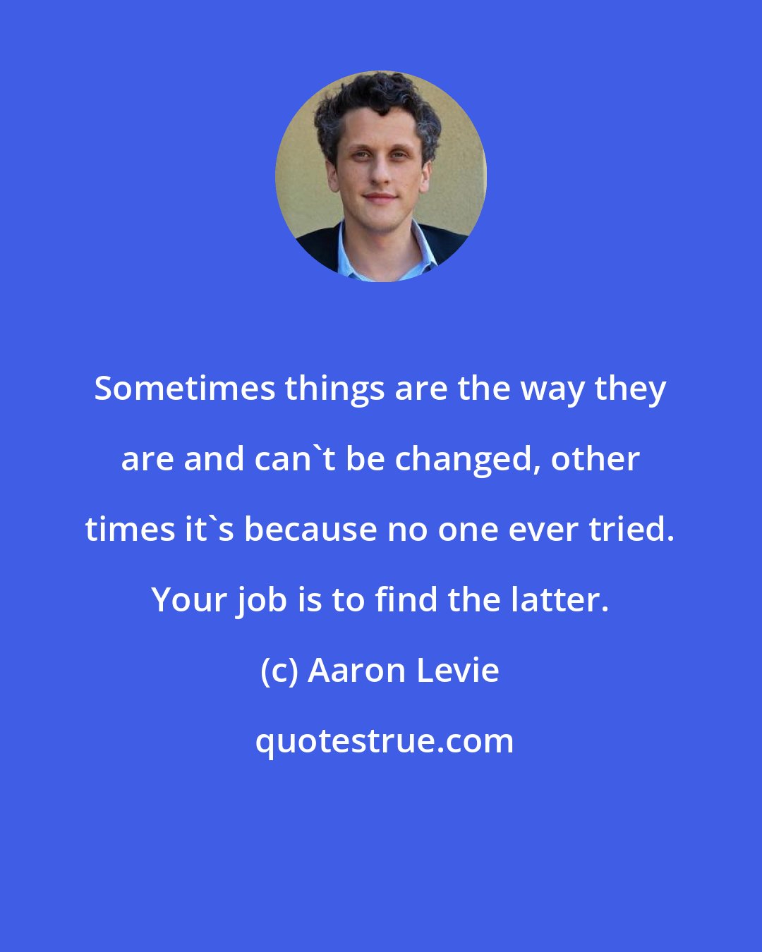 Aaron Levie: Sometimes things are the way they are and can't be changed, other times it's because no one ever tried. Your job is to find the latter.