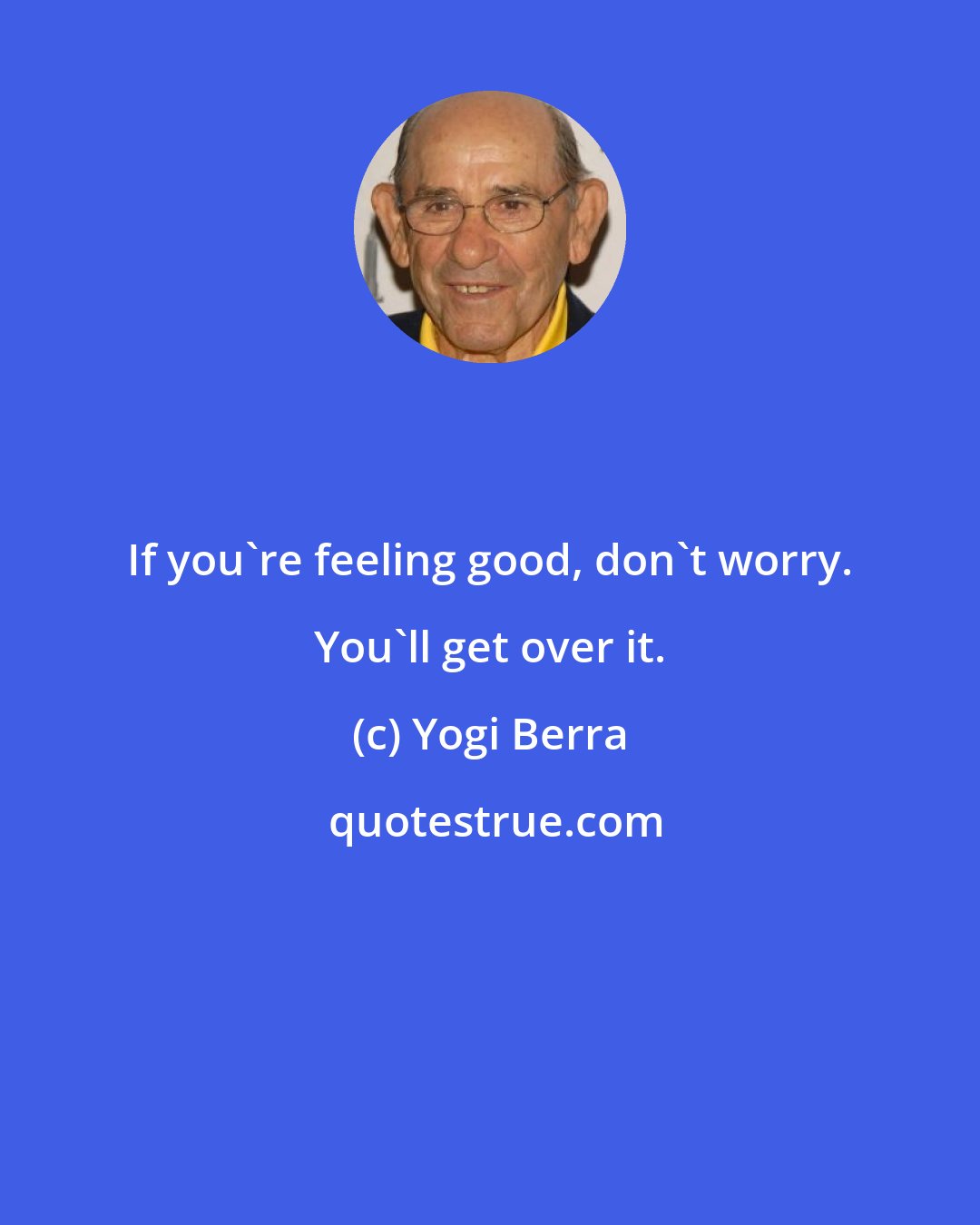 Yogi Berra: If you're feeling good, don't worry. You'll get over it.