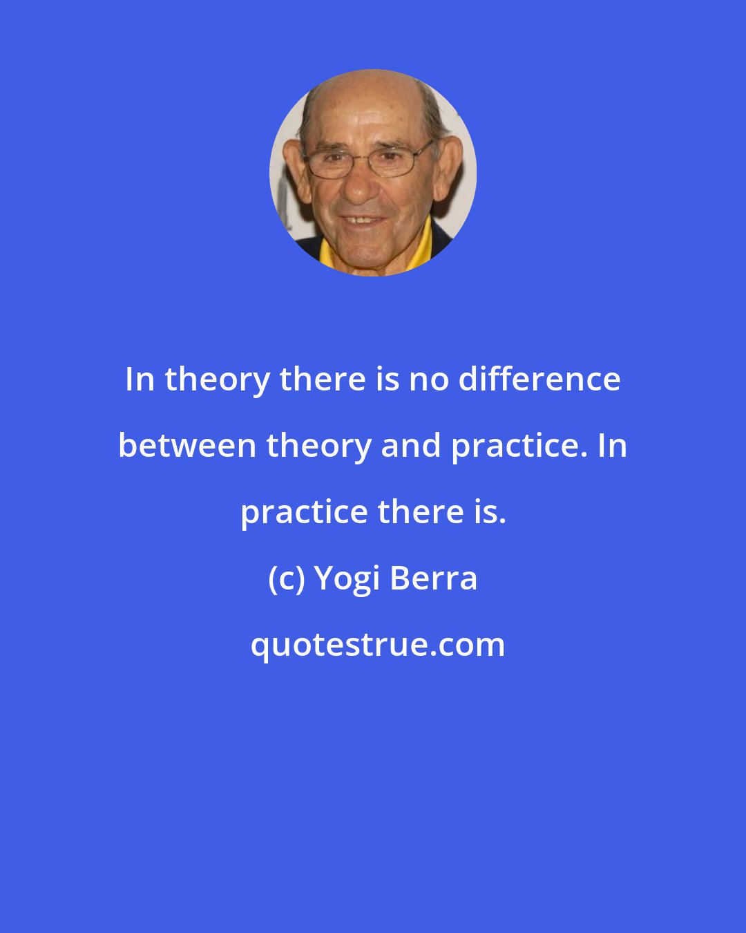 Yogi Berra: In theory there is no difference between theory and practice. In practice there is.