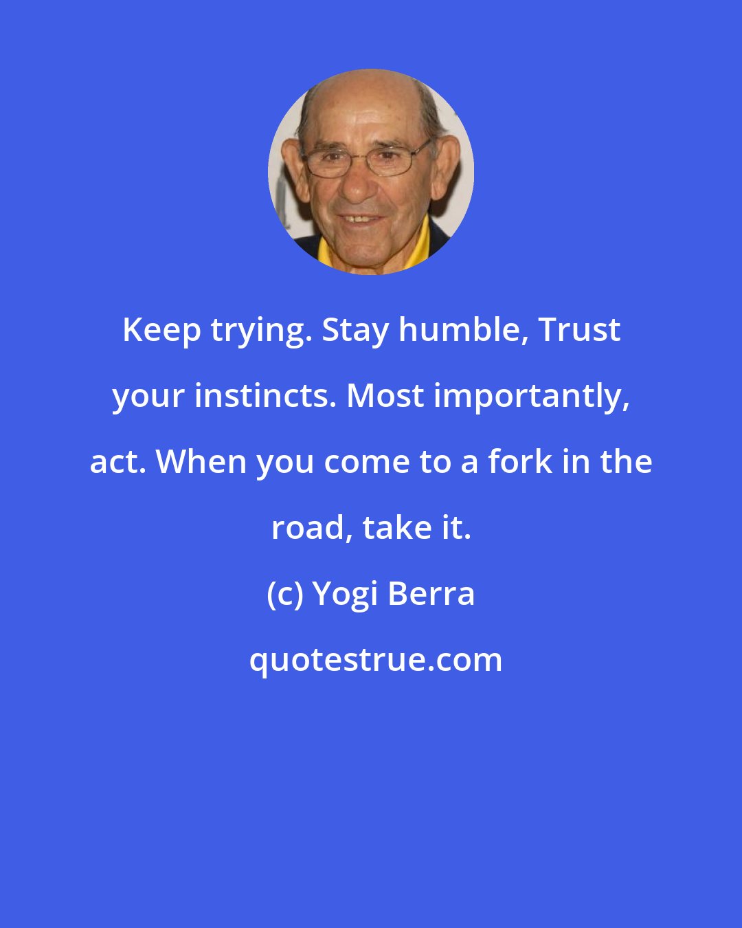 Yogi Berra: Keep trying. Stay humble, Trust your instincts. Most importantly, act. When you come to a fork in the road, take it.