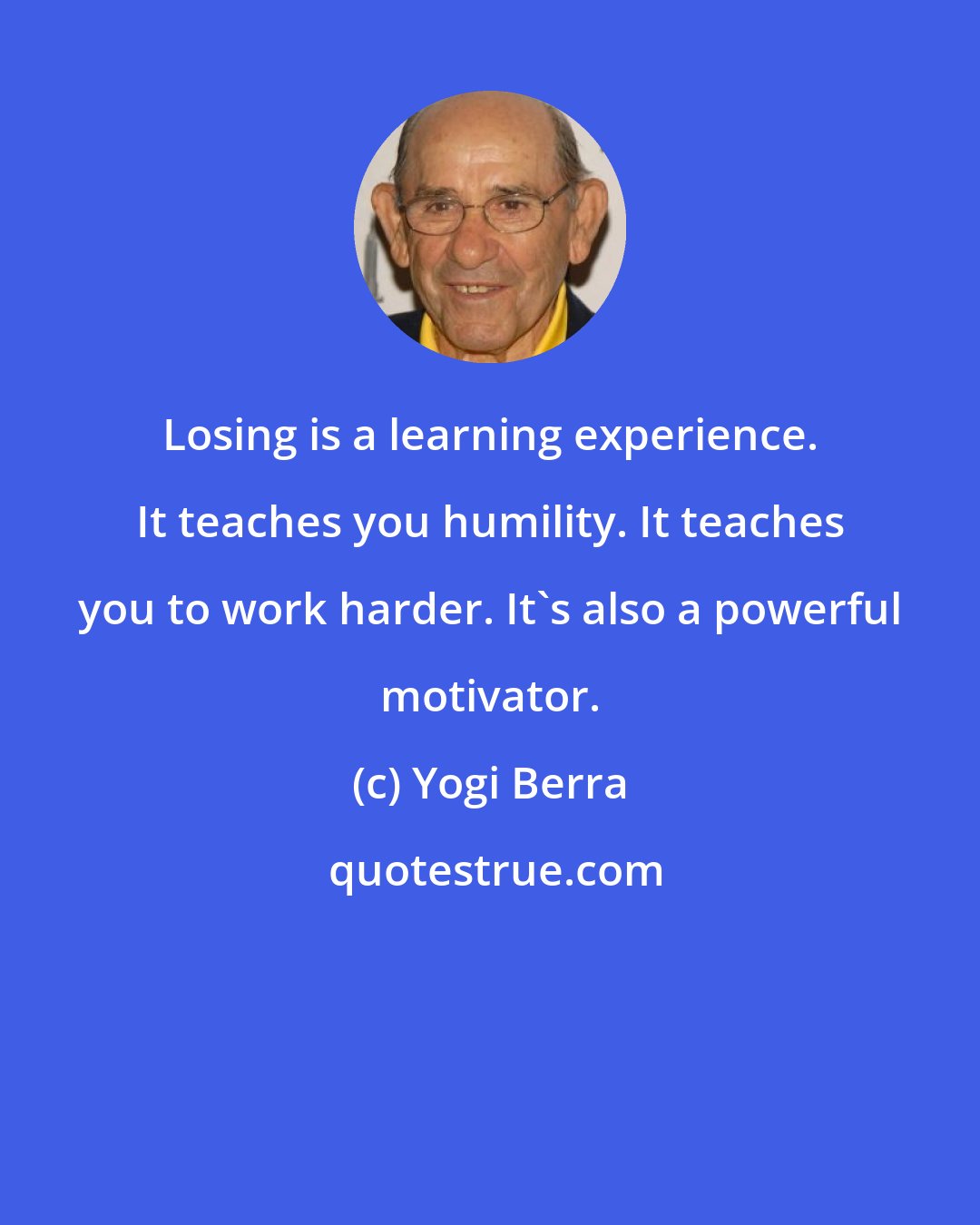 Yogi Berra: Losing is a learning experience. It teaches you humility. It teaches you to work harder. It's also a powerful motivator.