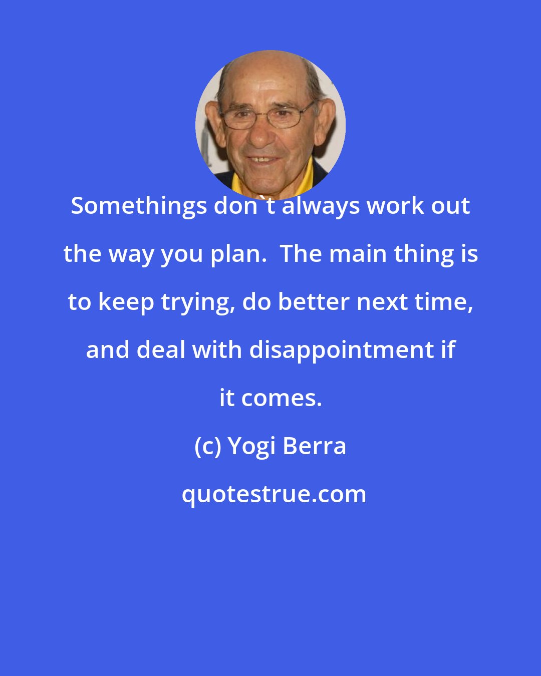 Yogi Berra: Somethings don't always work out the way you plan.  The main thing is to keep trying, do better next time, and deal with disappointment if it comes.