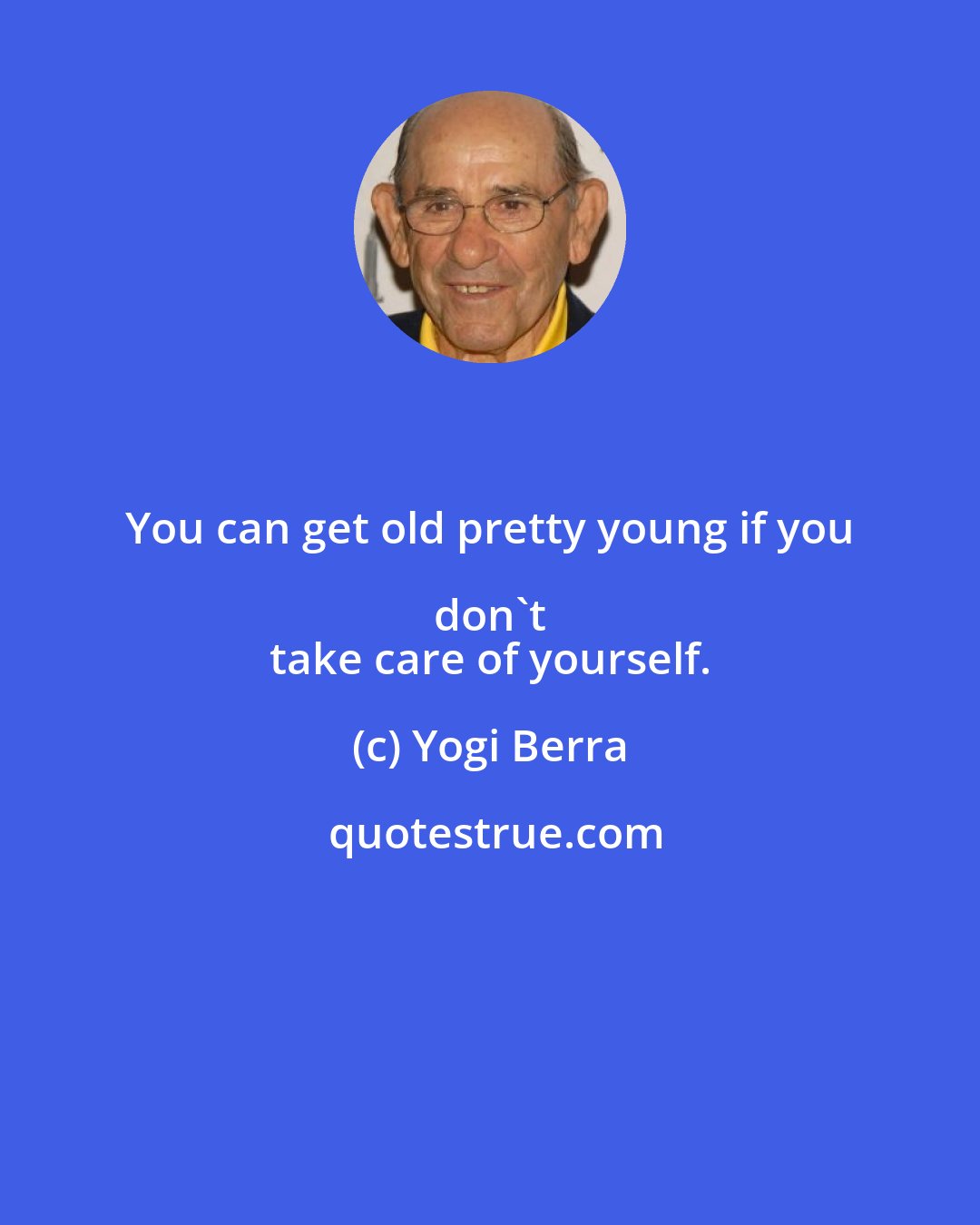 Yogi Berra: You can get old pretty young if you don't 
 take care of yourself.