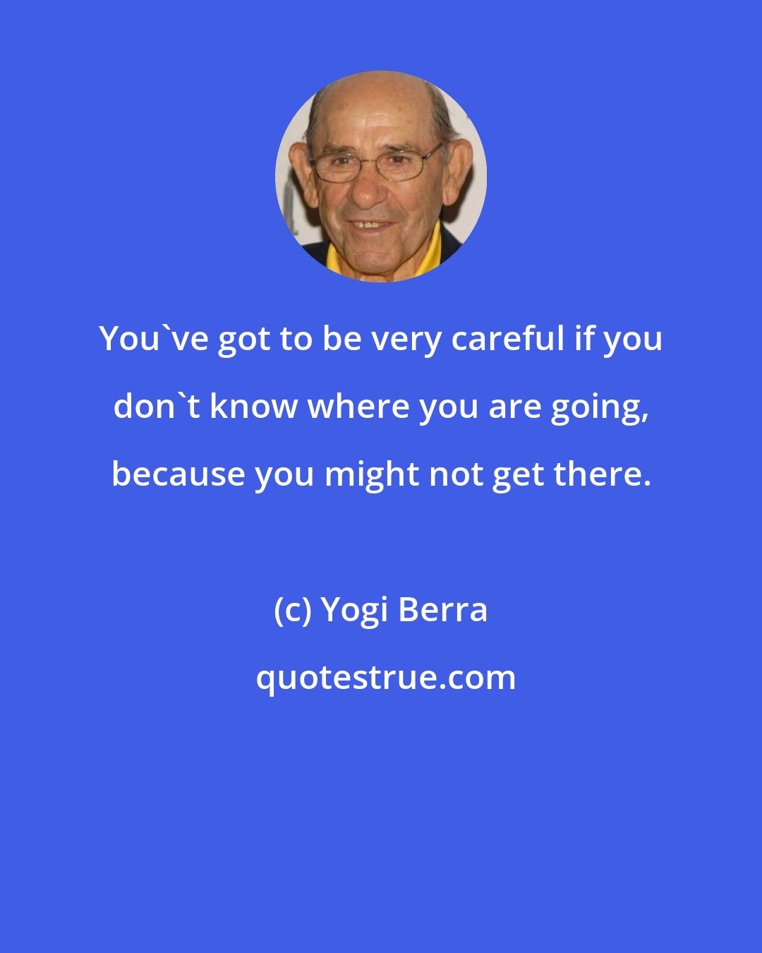 Yogi Berra: You've got to be very careful if you don't know where you are going, because you might not get there.