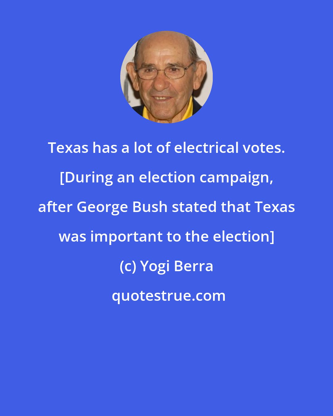 Yogi Berra: Texas has a lot of electrical votes. [During an election campaign, after George Bush stated that Texas was important to the election]