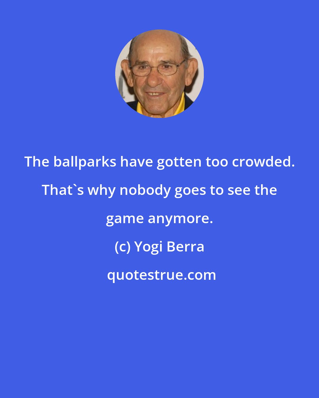 Yogi Berra: The ballparks have gotten too crowded. That's why nobody goes to see the game anymore.