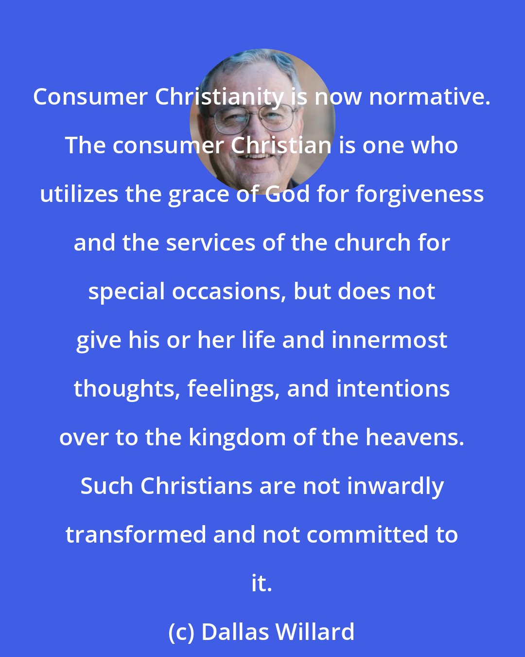 Dallas Willard: Consumer Christianity is now normative. The consumer Christian is one who utilizes the grace of God for forgiveness and the services of the church for special occasions, but does not give his or her life and innermost thoughts, feelings, and intentions over to the kingdom of the heavens. Such Christians are not inwardly transformed and not committed to it.