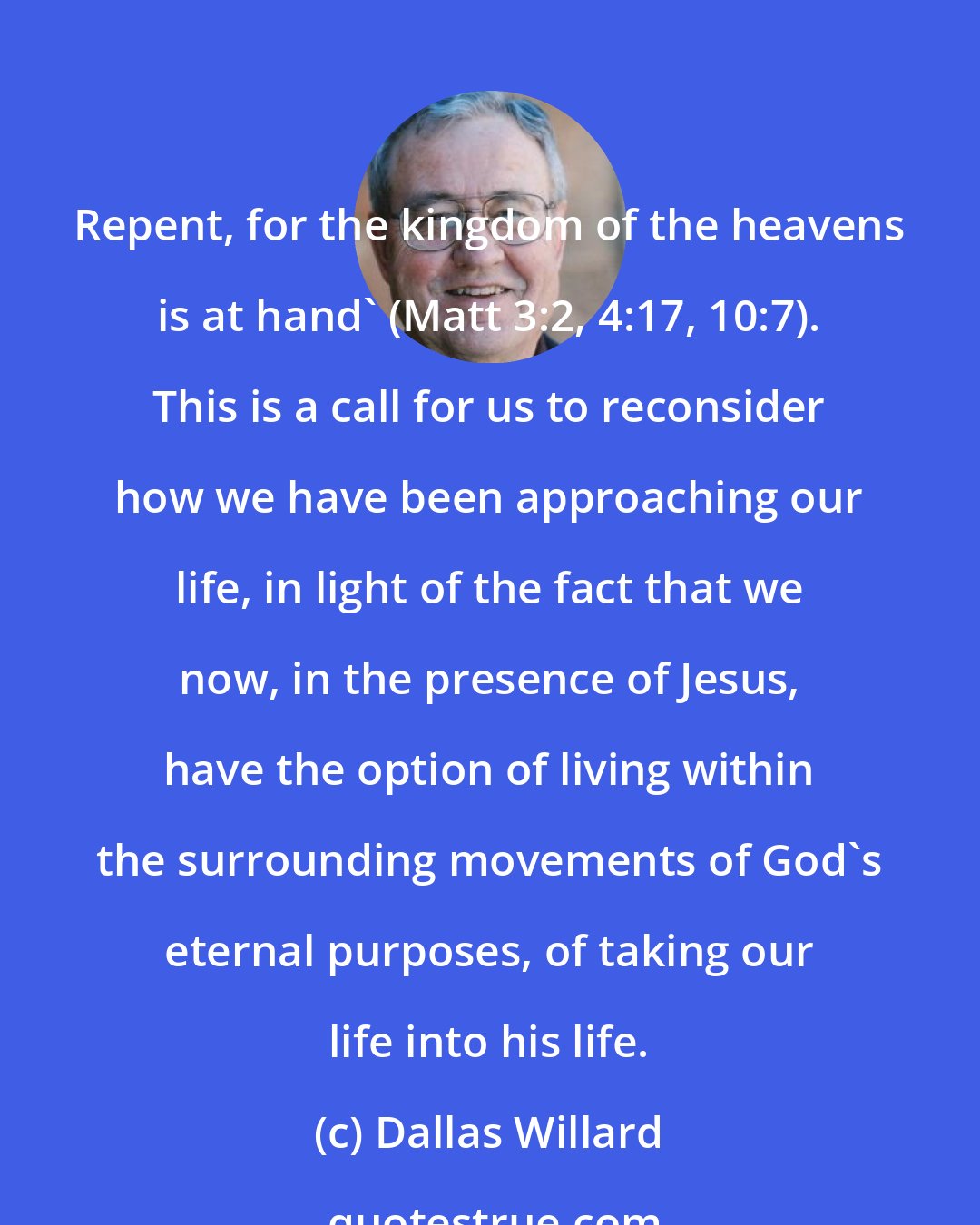 Dallas Willard: Repent, for the kingdom of the heavens is at hand' (Matt 3:2, 4:17, 10:7). This is a call for us to reconsider how we have been approaching our life, in light of the fact that we now, in the presence of Jesus, have the option of living within the surrounding movements of God's eternal purposes, of taking our life into his life.