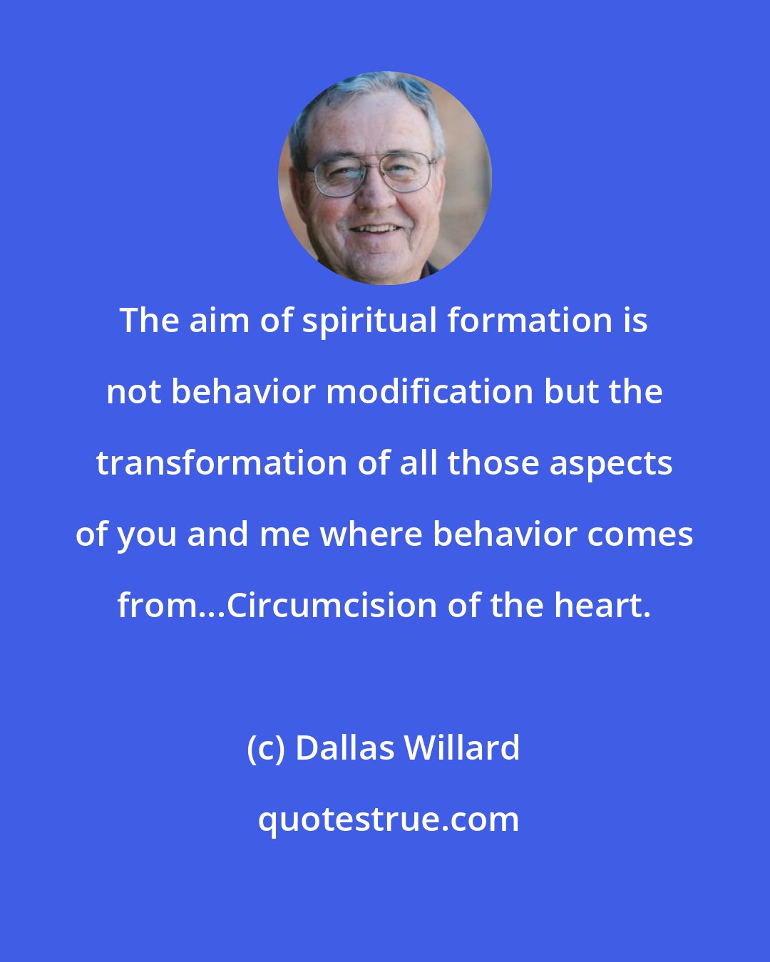 Dallas Willard: The aim of spiritual formation is not behavior modification but the transformation of all those aspects of you and me where behavior comes from...Circumcision of the heart.