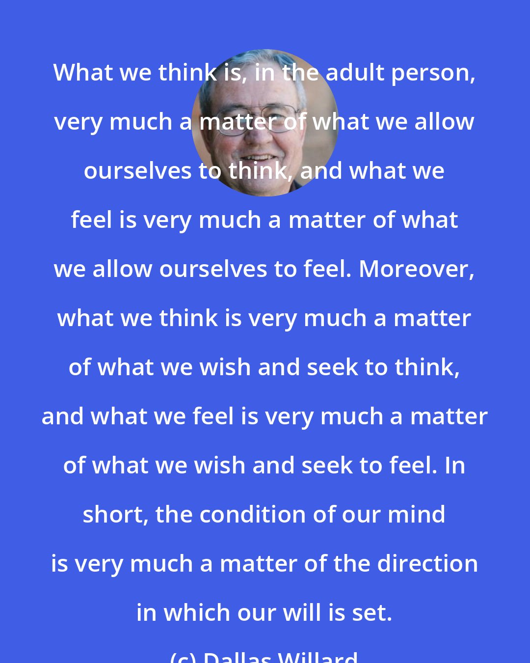 Dallas Willard: What we think is, in the adult person, very much a matter of what we allow ourselves to think, and what we feel is very much a matter of what we allow ourselves to feel. Moreover, what we think is very much a matter of what we wish and seek to think, and what we feel is very much a matter of what we wish and seek to feel. In short, the condition of our mind is very much a matter of the direction in which our will is set.