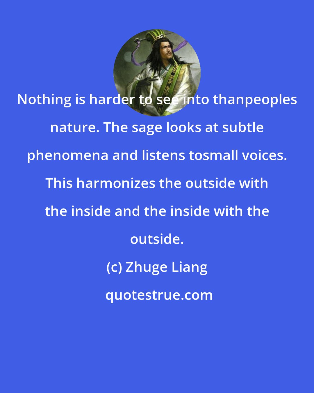 Zhuge Liang: Nothing is harder to see into thanpeoples nature. The sage looks at subtle phenomena and listens tosmall voices. This harmonizes the outside with the inside and the inside with the outside.