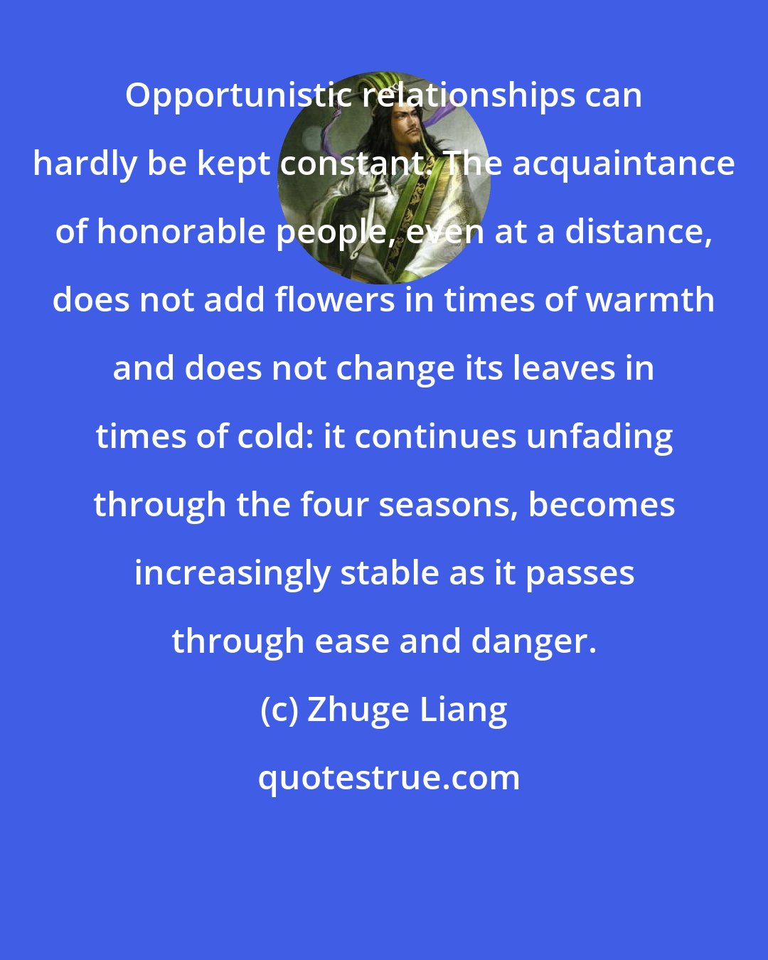 Zhuge Liang: Opportunistic relationships can hardly be kept constant. The acquaintance of honorable people, even at a distance, does not add flowers in times of warmth and does not change its leaves in times of cold: it continues unfading through the four seasons, becomes increasingly stable as it passes through ease and danger.