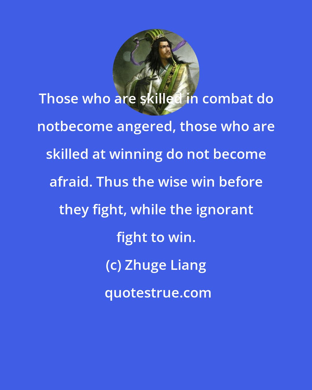 Zhuge Liang: Those who are skilled in combat do notbecome angered, those who are skilled at winning do not become afraid. Thus the wise win before they fight, while the ignorant fight to win.