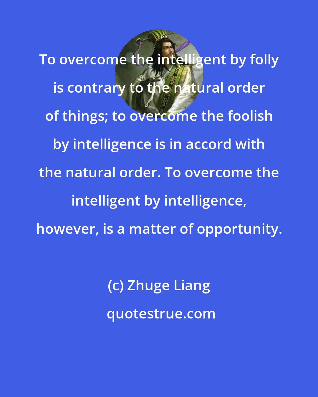 Zhuge Liang: To overcome the intelligent by folly is contrary to the natural order of things; to overcome the foolish by intelligence is in accord with the natural order. To overcome the intelligent by intelligence, however, is a matter of opportunity.