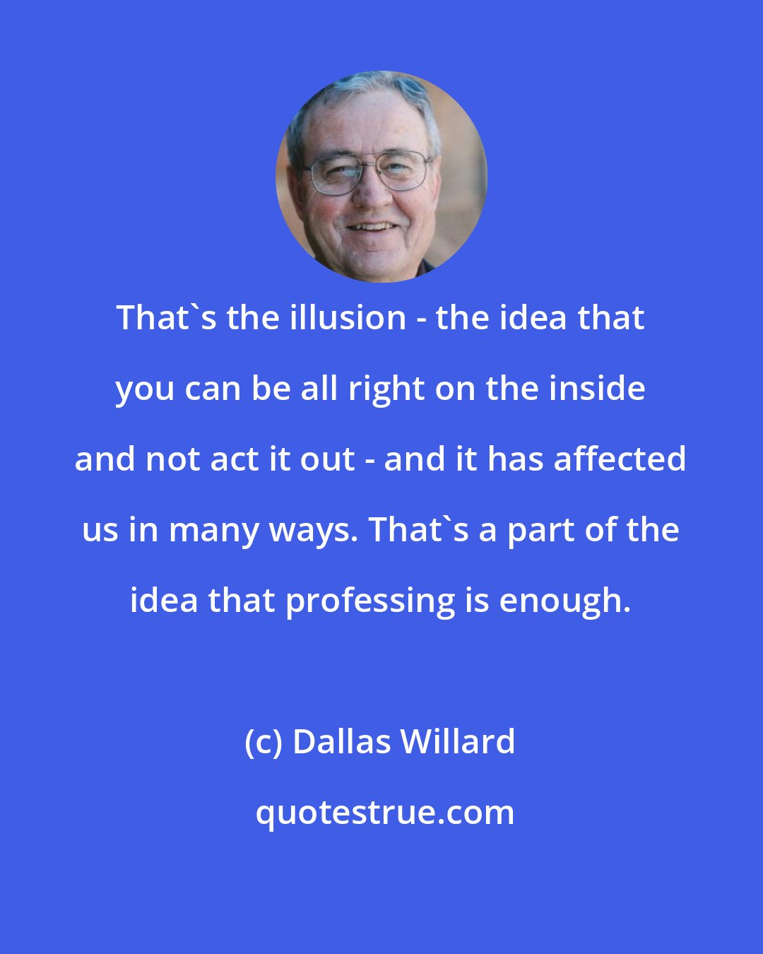 Dallas Willard: That's the illusion - the idea that you can be all right on the inside and not act it out - and it has affected us in many ways. That's a part of the idea that professing is enough.