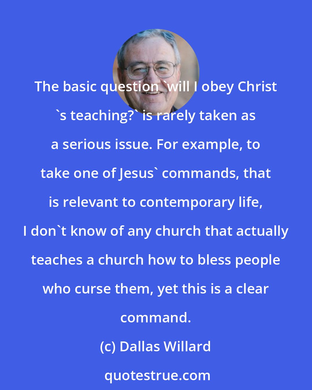 Dallas Willard: The basic question 'will I obey Christ 's teaching?' is rarely taken as a serious issue. For example, to take one of Jesus' commands, that is relevant to contemporary life, I don't know of any church that actually teaches a church how to bless people who curse them, yet this is a clear command.