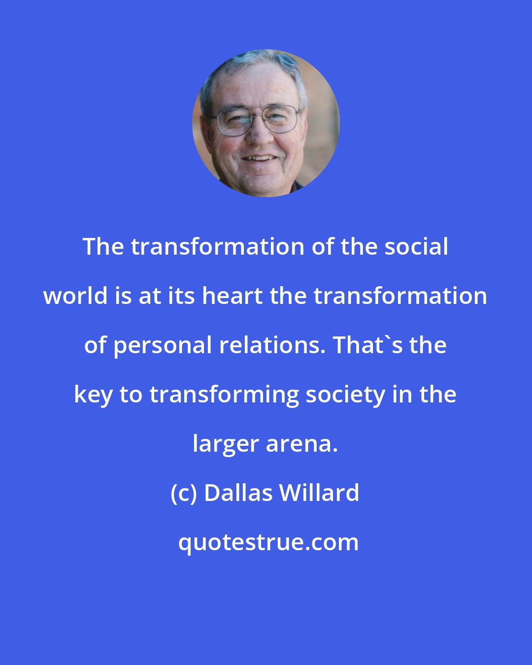 Dallas Willard: The transformation of the social world is at its heart the transformation of personal relations. That's the key to transforming society in the larger arena.