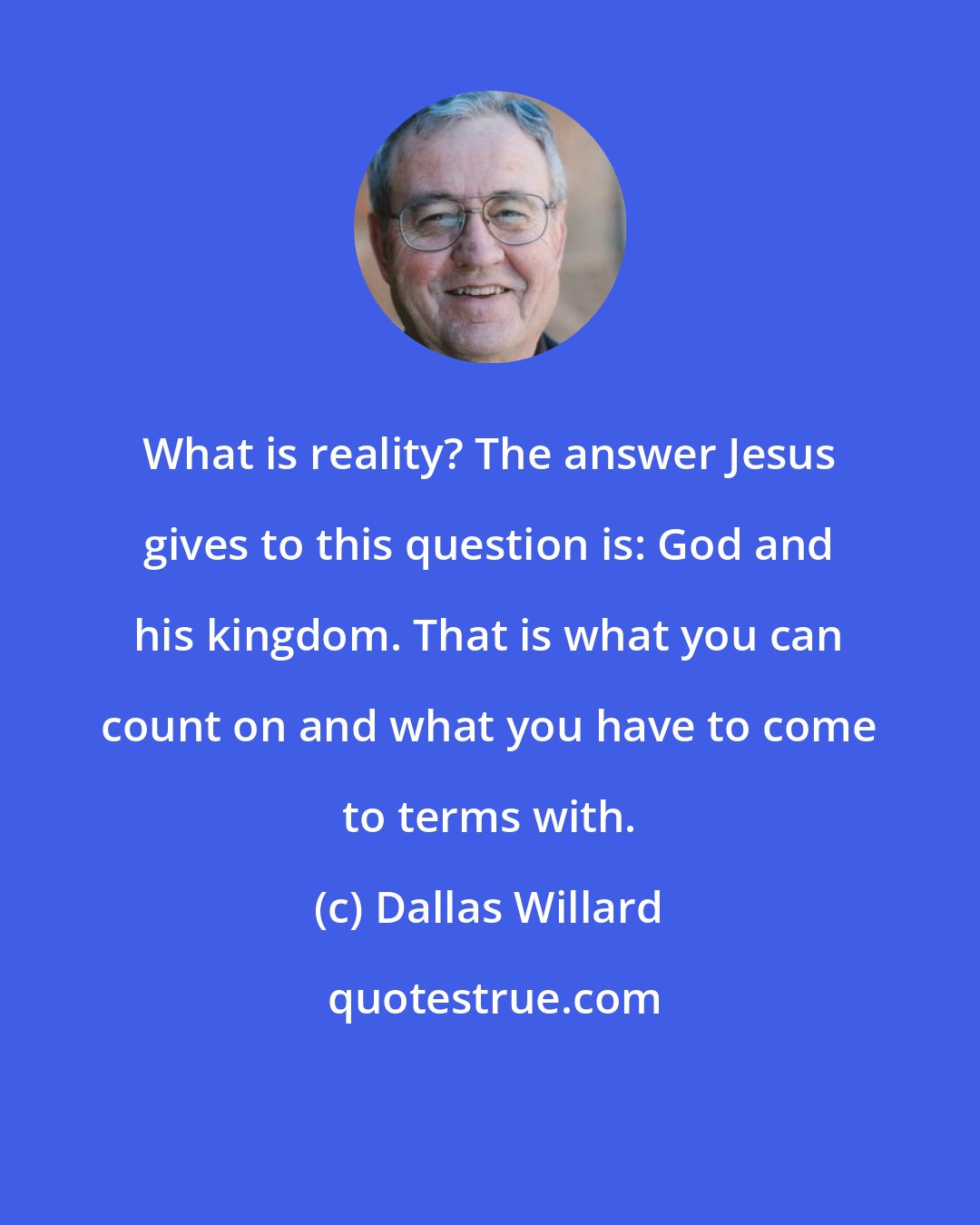 Dallas Willard: What is reality? The answer Jesus gives to this question is: God and his kingdom. That is what you can count on and what you have to come to terms with.