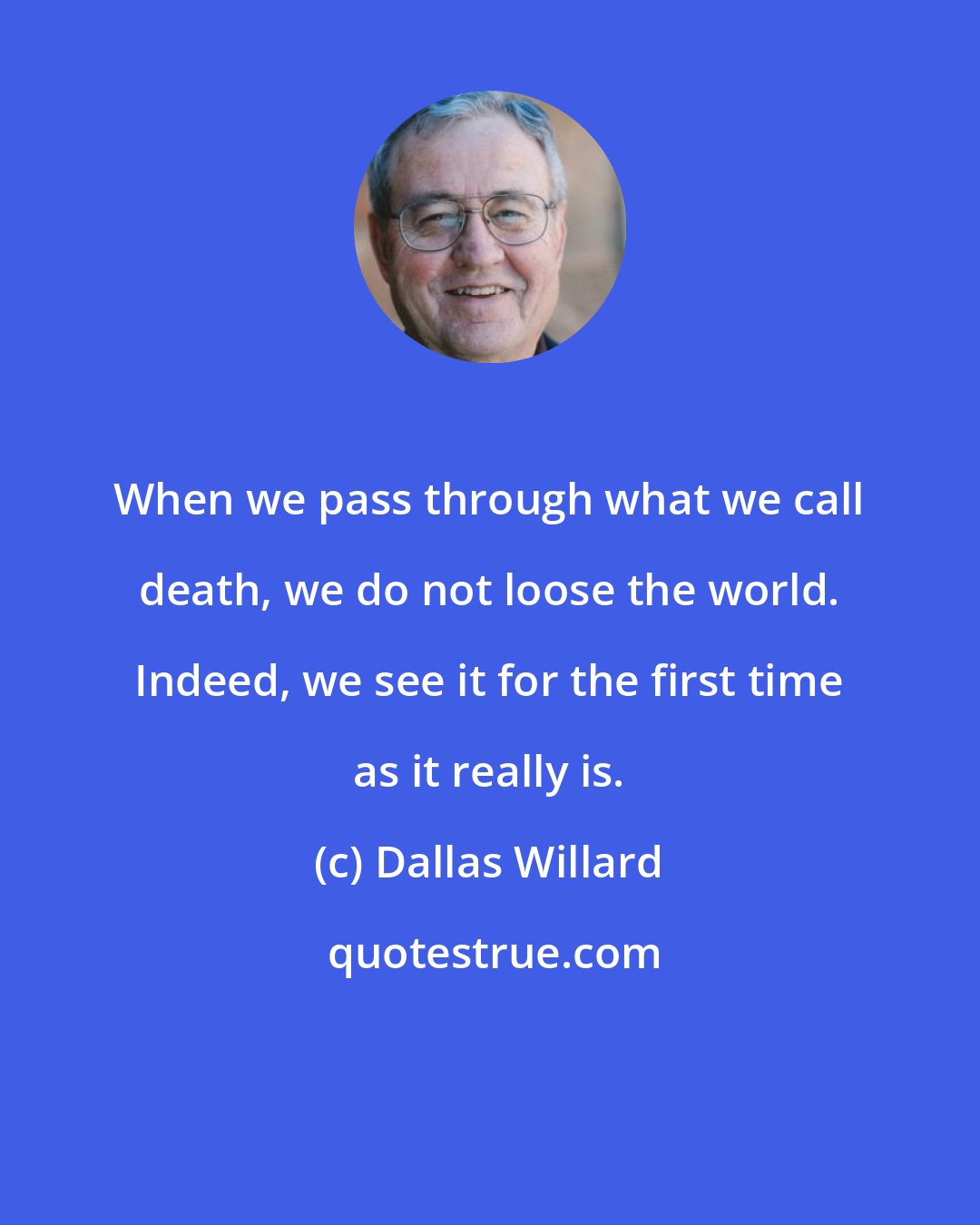 Dallas Willard: When we pass through what we call death, we do not loose the world. Indeed, we see it for the first time as it really is.