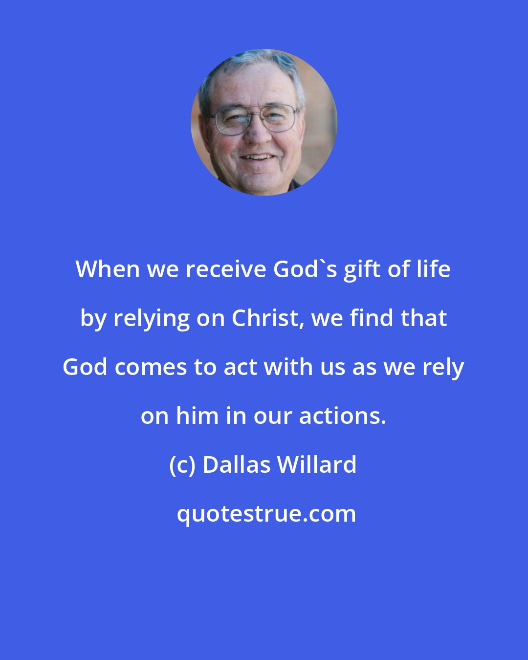 Dallas Willard: When we receive God's gift of life by relying on Christ, we find that God comes to act with us as we rely on him in our actions.