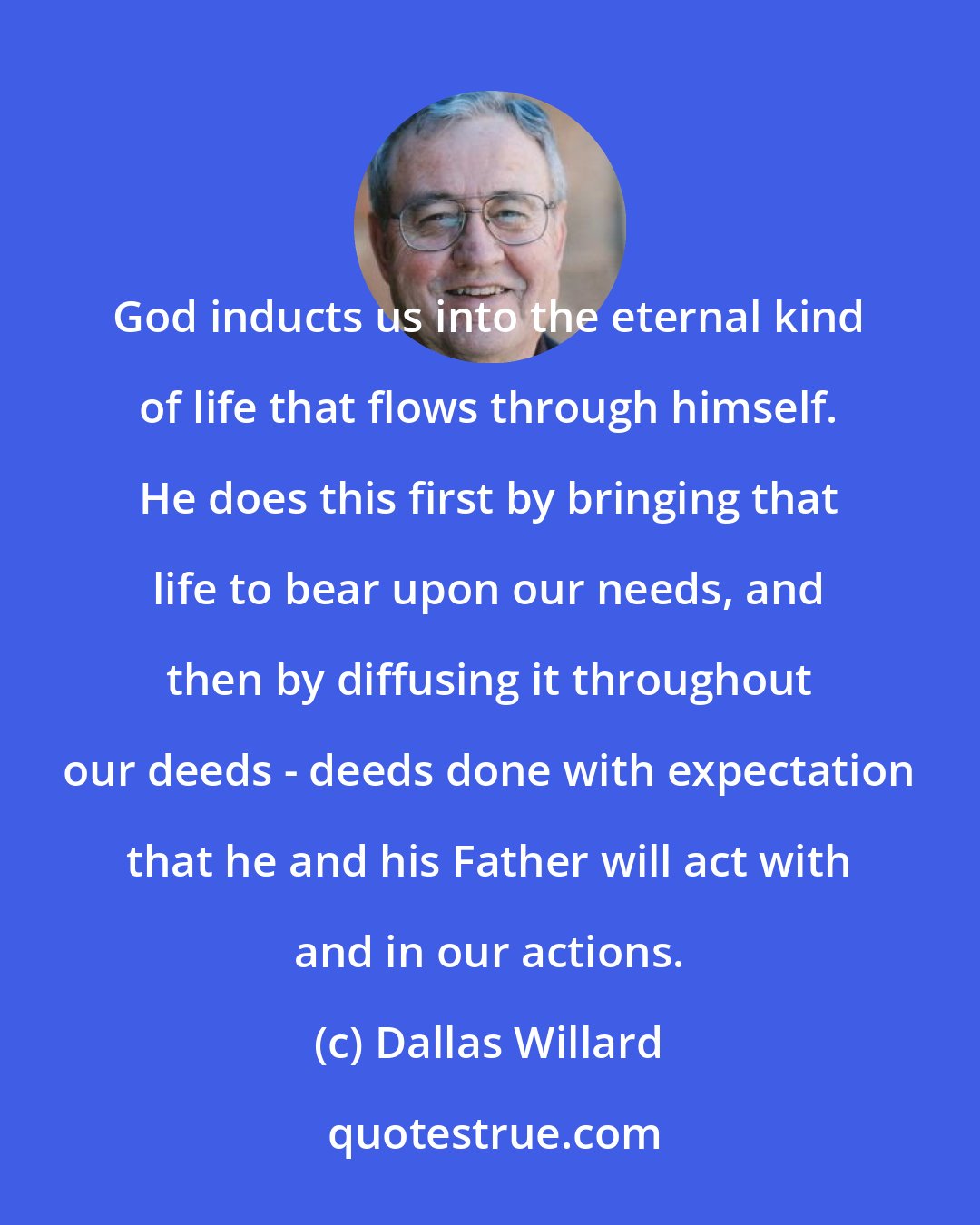 Dallas Willard: God inducts us into the eternal kind of life that flows through himself. He does this first by bringing that life to bear upon our needs, and then by diffusing it throughout our deeds - deeds done with expectation that he and his Father will act with and in our actions.